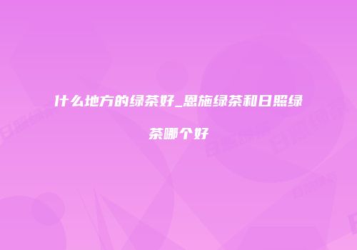 什么地方的绿茶好_恩施绿茶和日照绿茶哪个好