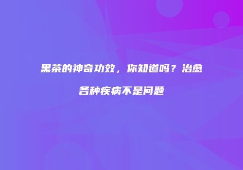 黑茶的神奇功效，你知道吗？治愈各种疾病不是问题
