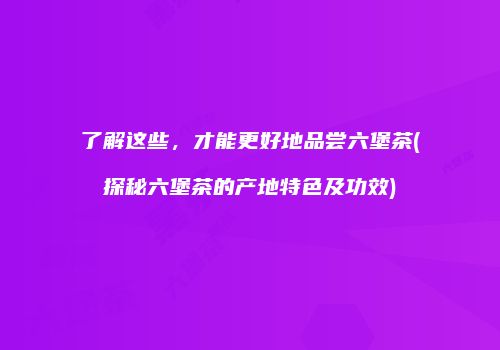 了解这些，才能更好地品尝六堡茶(探秘六堡茶的产地特色及功效)