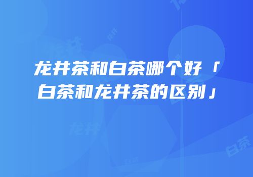 龙井茶和白茶哪个好「白茶和龙井茶的区别」