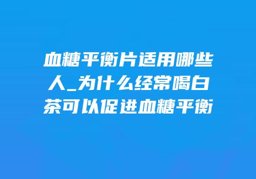 血糖平衡片适用哪些人_为什么经常喝白茶可以促进血糖平衡