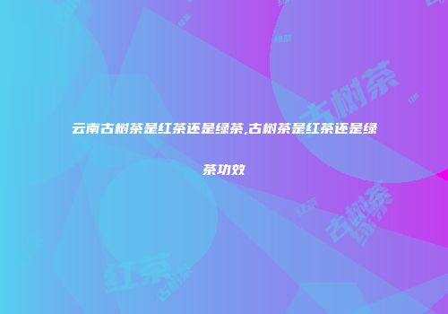 云南古树茶是红茶还是绿茶,古树茶是红茶还是绿茶功效