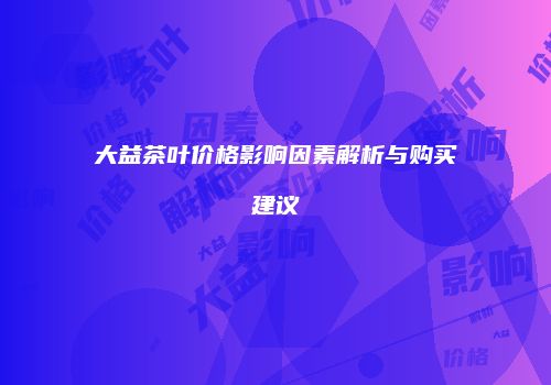 大益茶叶价格影响因素解析与购买建议