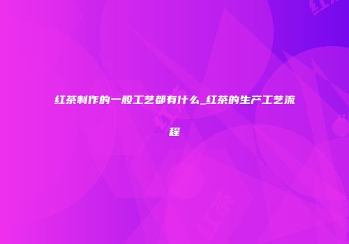 红茶制作的一般工艺都有什么_红茶的生产工艺流程