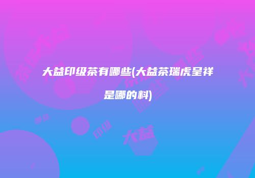 大益印级茶有哪些(大益茶瑞虎呈祥是哪的料)
