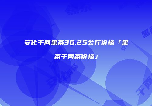 安化千两黑茶36.25公斤价格「黑茶千两茶价格」