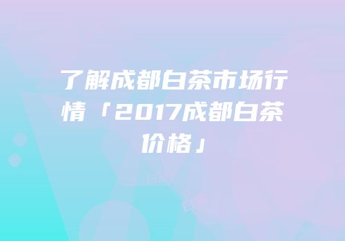 了解成都白茶市场行情「2017成都白茶价格」