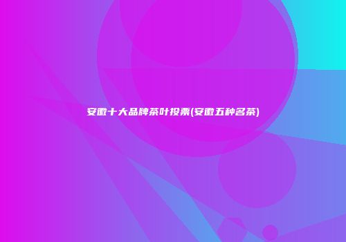 安徽十大品牌茶叶投票(安徽五种名茶)