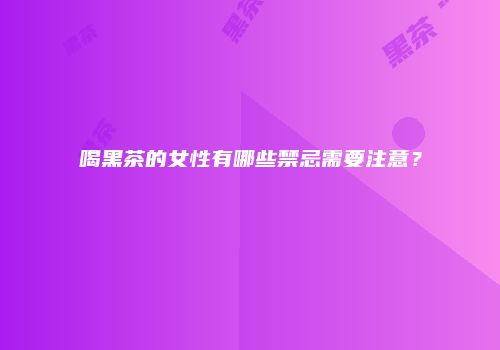 喝黑茶的女性有哪些禁忌需要注意？