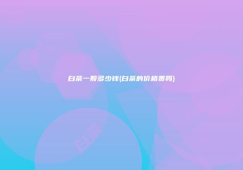 白茶一般多少钱(白茶的价格贵吗)