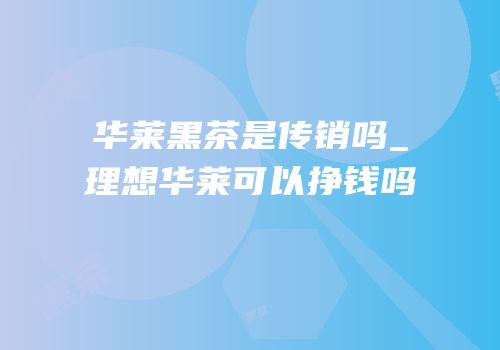 华莱黑茶是传销吗_理想华莱可以挣钱吗