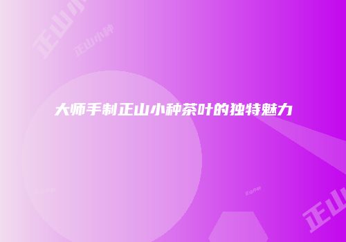 大师手制正山小种茶叶的独特魅力