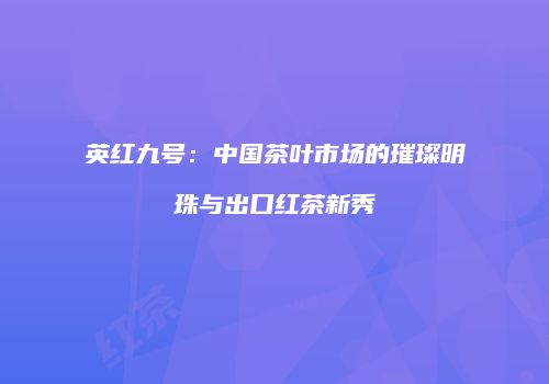 英红九号：中国茶叶市场的璀璨明珠与出口红茶新秀