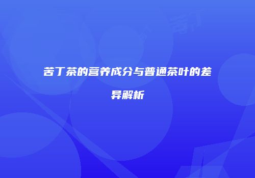 苦丁茶的营养成分与普通茶叶的差异解析
