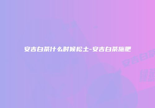安吉白茶什么时候松土-安吉白茶施肥