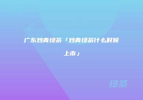 广东炒青绿茶「炒青绿茶什么时候上市」