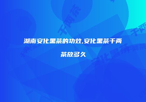 湖南安化黑茶的功效,安化黑茶千两茶放多久