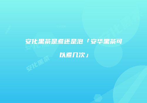 安化黑茶是煮还是泡「安华黑茶可以煮几次」