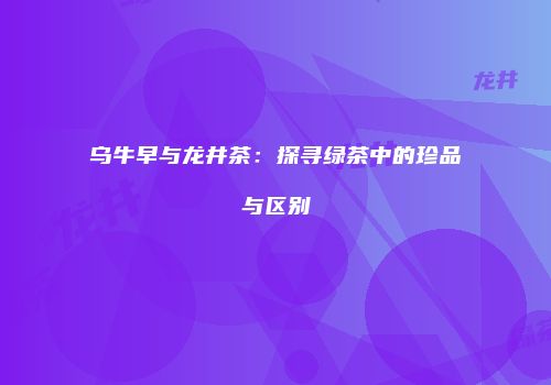 乌牛早与龙井茶：探寻绿茶中的珍品与区别