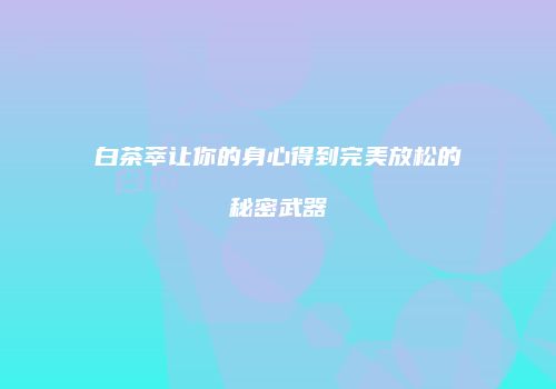 白茶萃让你的身心得到完美放松的秘密武器