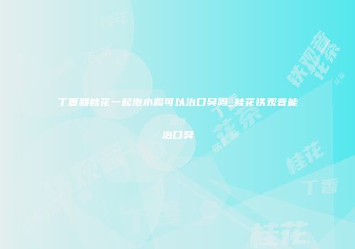 丁香和桂花一起泡水喝可以治口臭吗_桂花铁观音能治口臭