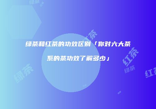 绿茶和红茶的功效区别「你对六大茶系的茶功效了解多少」