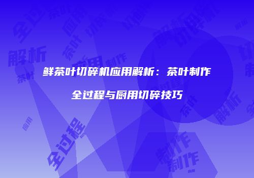 鲜茶叶切碎机应用解析：茶叶制作全过程与厨用切碎技巧