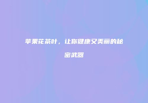 苹果花茶叶，让你健康又美丽的秘密武器