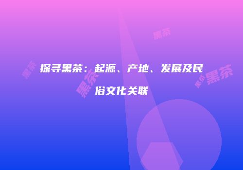 探寻黑茶：起源、产地、发展及民俗文化关联