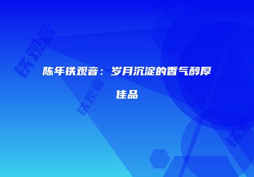 陈年铁观音：岁月沉淀的香气醇厚佳品