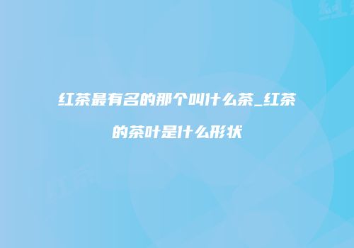 红茶最有名的那个叫什么茶_红茶的茶叶是什么形状