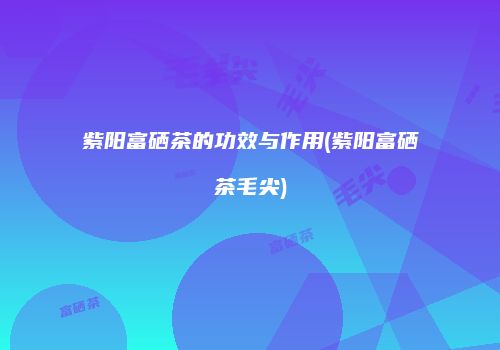 紫阳富硒茶的功效与作用(紫阳富硒茶毛尖)