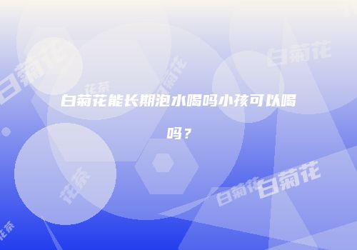 白菊花能长期泡水喝吗小孩可以喝吗？