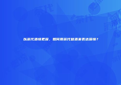 以茶代酒情更深，如何用茶代替酒来表达深情？