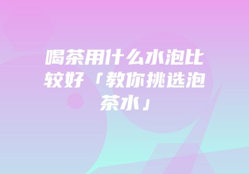 喝茶用什么水泡比较好「教你挑选泡茶水」