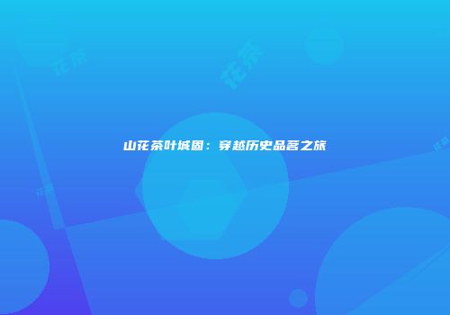 山花茶叶城固：穿越历史品茗之旅