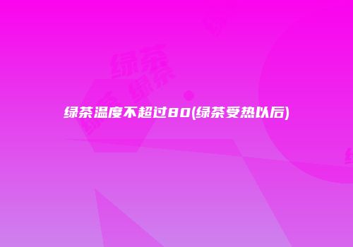 绿茶温度不超过80(绿茶受热以后)