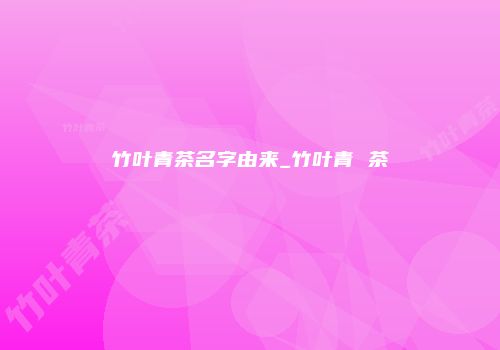 竹叶青茶名字由来_竹叶青 茶
