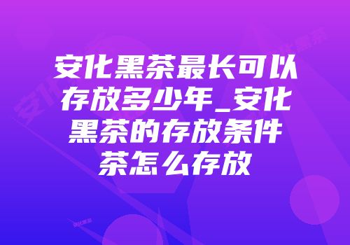 安化黑茶最长可以存放多少年_安化黑茶的存放条件茶怎么存放