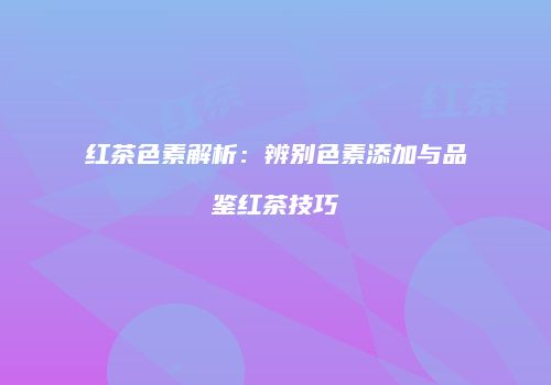 红茶色素解析：辨别色素添加与品鉴红茶技巧