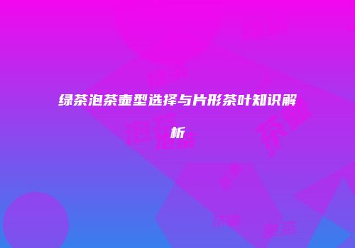 绿茶泡茶壶型选择与片形茶叶知识解析