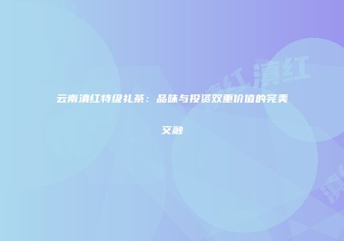 云南滇红特级礼茶：品味与投资双重价值的完美交融
