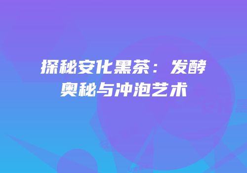 探秘安化黑茶：发酵奥秘与冲泡艺术