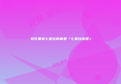 安化黑茶七星灶的寓意「七星灶原理」