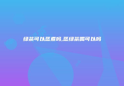 绿茶可以蒸煮吗,蒸绿茶喝可以吗