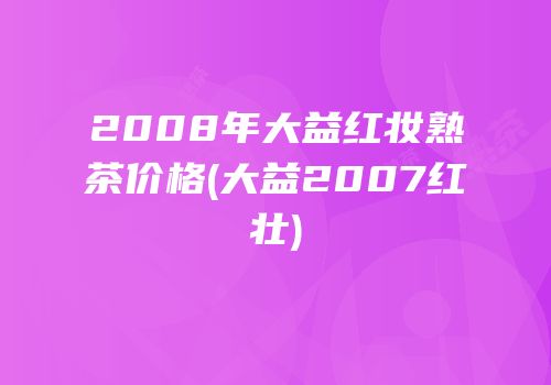 2008年大益红妆熟茶价格(大益2007红壮)