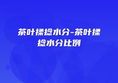 茶叶揉捻水分-茶叶揉捻水分比例