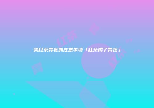 喝红茶胃疼的注意事项「红茶喝了胃疼」