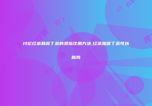 讨论红茶和苦丁茶的混搭饮用方法,红茶加苦丁茶可以喝吗