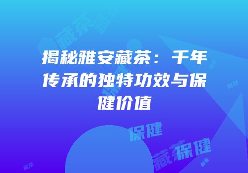 揭秘雅安藏茶：千年传承的独特功效与保健价值